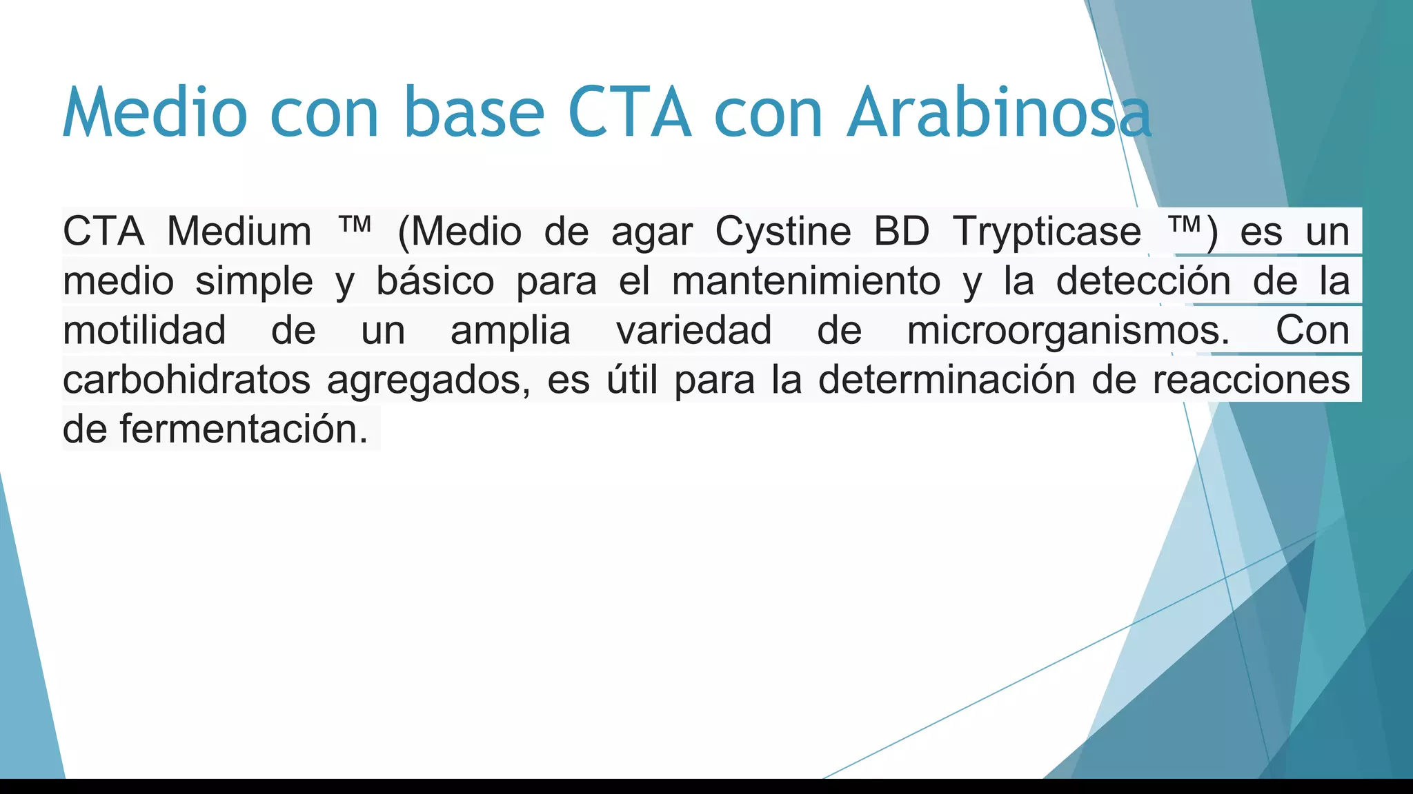 Medio con base CTA con Arabinosa
CTA Medium ™ (Medio de agar Cystine BD Trypticase ™) es un
medio simple y básico para el mantenimiento y la detección de la
motilidad de un amplia variedad de microorganismos. Con
carbohidratos agregados, es útil para la determinación de reacciones
de fermentación.
 