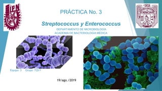 PRÁCTICA No. 3
Streptococcus y Enterococcus
DEPARTAMENTO DE MICROBIOLOGÍA
ACADEMIA DE BACTERIOLOGÍA MÉDICA
Equipo: 3 Grupo: 7QV1
19/ago./2019
 