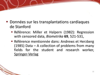  Données sur les transplantations cardiaques
  de Stanford
   Référence: Miller et Halpern (1982): Regression
    with censored data, Biometrika 69, 521-531,
   Référence mentionnée dans: Andrews et Herzberg
    (1985) Data – A collection of problems from many
    fields for the student and research worker,
    Springer-Verlag



                                                  10
 