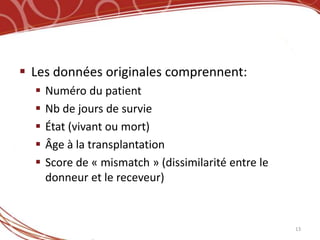  Les données originales comprennent:
     Numéro du patient
     Nb de jours de survie
     État (vivant ou mort)
     Âge à la transplantation
     Score de « mismatch » (dissimilarité entre le
      donneur et le receveur)


                                                      13
 