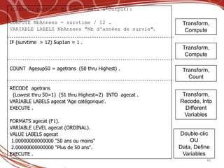 (Contenu partiel du LOG – dans l’Output):

COMPUTE NbAnnees = survtime / 12 .                       Transform,
VARIABLE LABELS NbAnnees "Nb d'années de survie".         Compute

IF (survtime > 12) Sup1an = 1 .
                                                         Transform,
                                                          Compute

COUNT Agesup50 = agetrans (50 thru Highest) .            Transform,
                                                           Count

RECODE agetrans
 (Lowest thru 50=1) (51 thru Highest=2) INTO agecat .    Transform,
VARIABLE LABELS agecat 'Age catégorique'.               Recode, Into
EXECUTE .                                                 Different
                                                          Variables
FORMATS agecat (F1).
VARIABLE LEVEL agecat (ORDINAL).
VALUE LABELS agecat                                     Double-clic
 1.00000000000000 "50 ans ou moins"                         OU
 2.00000000000000 "Plus de 50 ans".                     Data, Define
EXECUTE .                                                Variables
                                                                  40
 