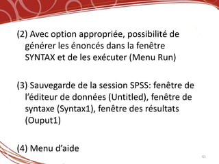 (2) Avec option appropriée, possibilité de
  générer les énoncés dans la fenêtre
  SYNTAX et de les exécuter (Menu Run)

(3) Sauvegarde de la session SPSS: fenêtre de
  l’éditeur de données (Untitled), fenêtre de
  syntaxe (Syntax1), fenêtre des résultats
  (Ouput1)

(4) Menu d’aide
                                                61
 