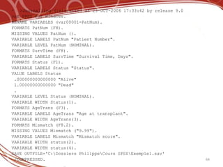  >Journalling (re)started at 29-OCT-2006 17:33:42 by release 9.0
>of SPSS for Windows.
RENAME VARIABLES (var00001=PatNum).
FORMATS PatNum (F8).
MISSING VALUES PatNum ().
VARIABLE LABELS PatNum "Patient Number".
VARIABLE LEVEL PatNum (NOMINAL).
FORMATS SurvTime (F8).
VARIABLE LABELS SurvTime "Survival Time, Days".
FORMATS Status (F1).
VARIABLE LABELS Status "Status".
VALUE LABELS Status
 .000000000000000 "Alive"
 1.00000000000000 "Dead"
 .
VARIABLE LEVEL Status (NOMINAL).
VARIABLE WIDTH Status(1).
FORMATS AgeTrans (F3).
VARIABLE LABELS AgeTrans "Age at transplant".
VARIABLE WIDTH AgeTrans(3).
FORMATS Mismatch (F8.2).
MISSING VALUES Mismatch ("9.99").
VARIABLE LABELS Mismatch "Mismatch score".
VARIABLE WIDTH status(2).
VARIABLE WIDTH status(4).
SAVE OUTFILE='C:Dossiers PhilippeCours SPSSExemple1.sav'
 /COMPRESSED.                                                       64
 