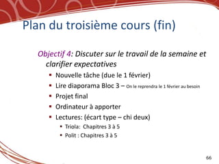 Plan du troisième cours (fin)

  Objectif 4: Discuter sur le travail de la semaine et
    clarifier expectatives
        Nouvelle tâche (due le 1 février)
        Lire diaporama Bloc 3 – On le reprendra le 1 février au besoin
        Projet final
        Ordinateur à apporter
        Lectures: (écart type – chi deux)
           Triola: Chapitres 3 à 5
           Polit : Chapitres 3 à 5


                                                                          66
 