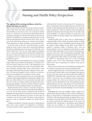 Nursing and Health Policy Perspectives
The ageing of the nursing workforce: what lies
ahead and what we can do
When I turned 60 last May, like many nurses who have histori-
cally in their mid to late ﬁfties considered retirement, I ques-
tioned whether it was time to retire. I was no longer in clinical
practice so I didn’t have to deal with the physical demands of
nursing but I thought, isn’t this the time when one slows down?
Instead I moved half way around the world and took a new job
with the International Council of Nurses (ICN). After over 20
years in the trade union movement in Canada, I was intrigued
by the opportunity to utilize my skills at an international level.
In my ﬁrst week on the job, I read with interest an article
telling the stories of three nurses, all of whom had retired but
decided they still had passion for nursing and could make a dif-
ference (Snell 2012). The one who really caught my attention
was a 74-year-old nursing student who had just completed the
ﬁrst year of a three-year degree course. His view was that when
he graduated at 76, he would work for 14 years and then retire
gracefully at age 90.
Nurses like the rest of the population are living and working
longer. Older nurses, whether new graduates or seasoned veter-
ans, have much to offer and can be a vital component of our
current and future health care system. Given the global work-
force shortages, retaining older nurses could result in their
becoming a substantial and growing component of the work-
force. We must work together to have a realistic, safe and sup-
portive vision and plan for every stage of a nurse’s career.
Health care workers, particularly nurses, are remaining in the
workplace well beyond traditional retirement age at higher rates
than ever before. Workers 65 years and older constitute more
than 20% of the U.S. workforce today and represent the fastest
growing demographic of American workers. Thirty-ﬁve percent
of all workers envision working into their 70’s and beyond.
People who don’t retire or return to work after trying retire-
ment can be ﬁnancially motivated, bored with doing nothing or,
as in the case of many nurses, motivated by the reward of
helping and caring for people. The majority of nurses are female
and the average life expectancy for women in more than 40
countries is over 80 years of age. This leaves many productive
years for nurses to contribute to health care systems beyond
age 65.
Changes in mandatory retirement age such as raising the age
limit, and in some countries the elimination of mandatory
retirement entirely, provides opportunities to continue working
well beyond the historical retirement age of 65. Increased lon-
gevity, overall improvement in health status and a decline in the
number of jobs requiring hard physical labour have resulted in
longer working lives. However, nursing is still emotionally and
physically demanding with increasing stress due to high work-
loads and shifts in care delivery. Patients are much more acute
in today’s health care settings, adding to the workload and stress
of the nurse.
Declining health status is often cited as a disadvantage of
employing older workers. While age-related changes in health
and functioning do occur, considerable evidence suggests that
the impact of these changes on the ability of the worker to
perform is minimal (Alpass & Mortimer 2007). One can
develop adaptive tactics to compensate for the decline in cogni-
tive functioning, particularly in areas related to processing com-
petencies, that occurs with normal ageing. Knowledge, skills,
abilities and motivation also can mitigate the decline. It is some-
times suggested that older workers are more likely to experience
the effects of work-related stress due to the increasingly
complex nature of the work environment. However work-
related stress may be experienced by workers of any age for
many reasons.
What are some of the issues to be considered and addressed if
we continue to work into our seventh and eighth decade?
Research suggests that, due to a decreased resistance to physi-
cal stress, older workers suffer more from fatigue, take longer to
recover from injury and do not tolerate shift work (Graham &
Dufﬁeld 2010). Although studies reveal that older workers suffer
similar or even lower rates of workplace injuries compared to
younger workers, the severity and recovery time from those
injuries increases drastically with age. Musculoskeletal injuries
and disorders account for a large portion of work-related inju-
ries in the health care industry, primarily due to the unpredict-
able physical demands of patient handling (Conn & Cosentino
2011).
Redesigning the work and workplace will go a long way in
addressing the physical changes of older workers. Wellness pro-
grams to assist workers in maintaining a good level of ﬁtness
will help to offset the physical changes of ageing. Other recom-
mendations are shorter shifts and no shift rotation, more ancil-
lary staff to deal with the physical aspects of the work, and
mechanical lifts. Minimizing or eliminating manual lifting of
patients by care providers is a ﬁrst step in addressing the
number one on-the-job injury, musculoskeletal back problems.
bs_bs_banner
ICN
© 2013 International Council of Nurses 277
 