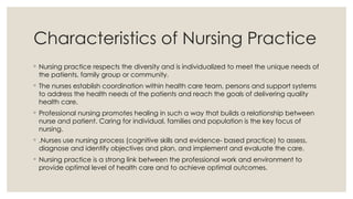 Characteristics of Nursing Practice
◦ Nursing practice respects the diversity and is individualized to meet the unique needs of
the patients, family group or community.
◦ The nurses establish coordination within health care team, persons and support systems
to address the health needs of the patients and reach the goals of delivering quality
health care.
◦ Professional nursing promotes healing in such a way that builds a relationship between
nurse and patient. Caring for individual, families and population is the key focus of
nursing.
◦ .Nurses use nursing process (cognitive skills and evidence- based practice) to assess,
diagnose and identify objectives and plan, and implement and evaluate the care.
◦ Nursing practice is a strong link between the professional work and environment to
provide optimal level of health care and to achieve optimal outcomes.
 