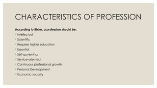 CHARACTERISTICS OF PROFESSION
According to Bixler, a profession should be:
◦ Intellectual
◦ Scientific
◦ Requires higher education
◦ Essential
◦ Self-governing
◦ Service-oriented
◦ Continuous professional growth
◦ Personal Development
◦ Economic security
 