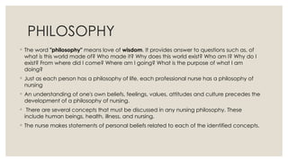 PHILOSOPHY
◦ The word "philosophy" means love of wisdom. It provides answer to questions such as, of
what is this world made of? Who made it? Why does this world exist? Who am I? Why do I
exist? From where did I come? Where am I going? What is the purpose of what I am
doing?
◦ Just as each person has a philosophy of life, each professional nurse has a philosophy of
nursing
◦ An understanding of one's own beliefs, feelings, values, attitudes and culture precedes the
development of a philosophy of nursing.
◦ There are several concepts that must be discussed in any nursing philosophy. These
include human beings, health, illness, and nursing.
◦ The nurse makes statements of personal beliefs related to each of the identified concepts.
 