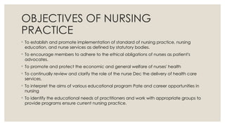 OBJECTIVES OF NURSING
PRACTICE
◦ To establish and promote implementation of standard of nursing practice, nursing
education, and nurse services as defined by statutory bodies.
◦ To encourage members to adhere to the ethical obligations of nurses as patient's
advocates.
◦ To promote and protect the economic and general welfare of nurses' health
◦ To continually review and clarify the role of the nurse Dec the delivery of health care
services.
◦ To interpret the aims of various educational program Pate and career opportunities in
nursing
◦ To identify the educational needs of practitioners and work with appropriate groups to
provide programs ensure current nursing practice.
 