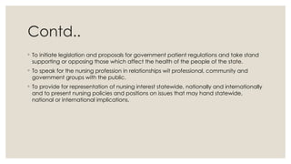 Contd..
◦ To initiate legislation and proposals for government patient regulations and take stand
supporting or opposing those which affect the health of the people of the state.
◦ To speak for the nursing profession in relationships wit professional, community and
government groups with the public.
◦ To provide for representation of nursing interest statewide, nationally and internationally
and to present nursing policies and positions on issues that may hand statewide,
national or international implications.
 