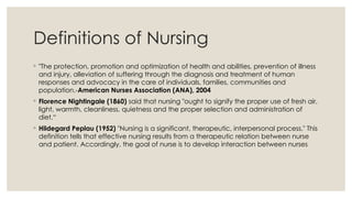 Definitions of Nursing
◦ "The protection, promotion and optimization of health and abilities, prevention of illness
and injury, alleviation of suffering through the diagnosis and treatment of human
responses and advocacy in the care of individuals, families, communities and
population.-American Nurses Association (ANA), 2004
◦ Florence Nightingale (1860) said that nursing "ought to signify the proper use of fresh air,
light, warmth, cleanliness, quietness and the proper selection and administration of
diet.“
◦ Hildegard Peplau (1952) "Nursing is a significant, therapeutic, interpersonal process." This
definition tells that effective nursing results from a therapeutic relation between nurse
and patient. Accordingly, the goal of nurse is to develop interaction between nurses
 