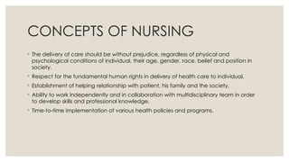 CONCEPTS OF NURSING
◦ The delivery of care should be without prejudice, regardless of physical and
psychological conditions of individual, their age, gender, race, belief and position in
society.
◦ Respect for the fundamental human rights in delivery of health care to individual.
◦ Establishment of helping relationship with patient, his family and the society.
◦ Ability to work independently and in collaboration with multidisciplinary team in order
to develop skills and professional knowledge.
◦ Time-to-time implementation of various health policies and programs.
 