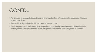 CONTD..
◦ Participate in research-based nursing and evaluation of research to propose evidence-
based practices.
◦ Respect the right of patient to accept or refuse care.
◦ Providing appropriate information to patients and family members about health status,
investigations and procedures done, diagnosis, treatment and prognosis of patient
 