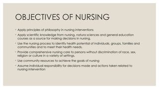 OBJECTIVES OF NURSING
◦ Apply principles of philosophy in nursing interventions
◦ Apply scientific knowledge from nursing, natura sciences and general education
courses as a source for making decisions in nursing.
◦ Use the nursing process to identify health potential of individuals, groups, families and
communities and to meet their health needs.
◦ Provide comprehensive nursing care to persons without discrimination of race, sex,
religion or culture in a variety of settings.
◦ Use community resources to achieve the goals of nursing
◦ Assume individual responsibility for decisions made and actions taken related to
nursing intervention
 