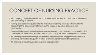 CONCEPT OF NURSING PRACTICE
◦ It is a helping profession and as such, provides services, which contribute to the health
and well-being of people.
◦ Nursing is a vital consequence to the individual receiving services; which fulfills the
needs, that the person cannot meet by the family or by other persons in the
community.
◦ The essential components of professional nursing are care, cure and coordination. The
care aspect is more than "to take care of", it is "caring for" and "caring about" as well.
◦ It is dealing with human beings under stress, frequently over long periods of time. It is
providing comfort and support in times of anxiety, loneliness and helplessness.
◦ It is listening, evaluating and intervening appropriately.
 