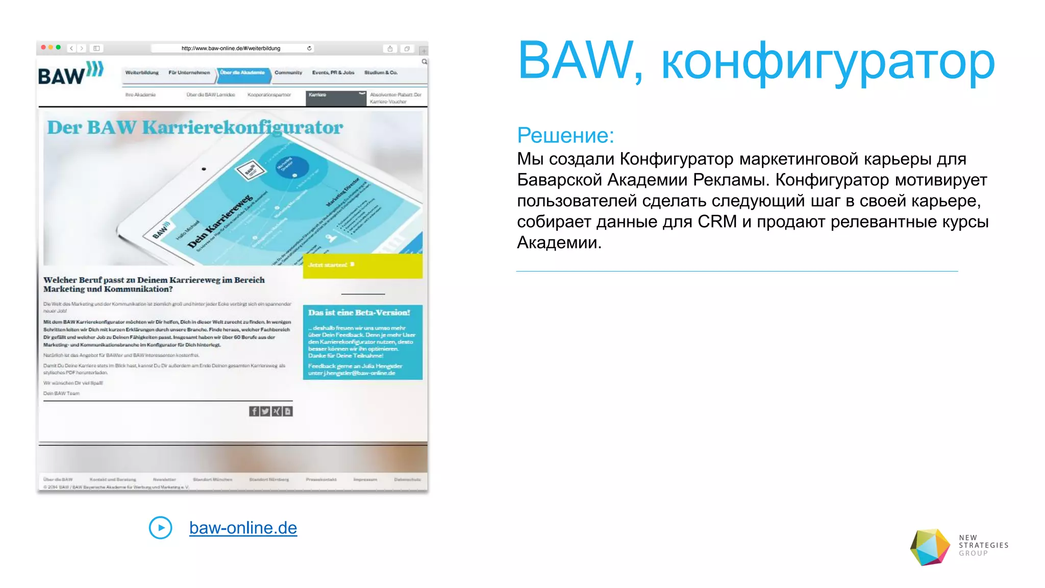BAW, конфигуратор
Решение:
Мы создали Конфигуратор маркетинговой карьеры для
Баварской Академии Рекламы. Конфигуратор мотивирует
пользователей сделать следующий шаг в своей карьере,
собирает данные для CRM и продают релевантные курсы
Академии.
baw-online.de
http://www.baw-online.de/#/weiterbildung
 