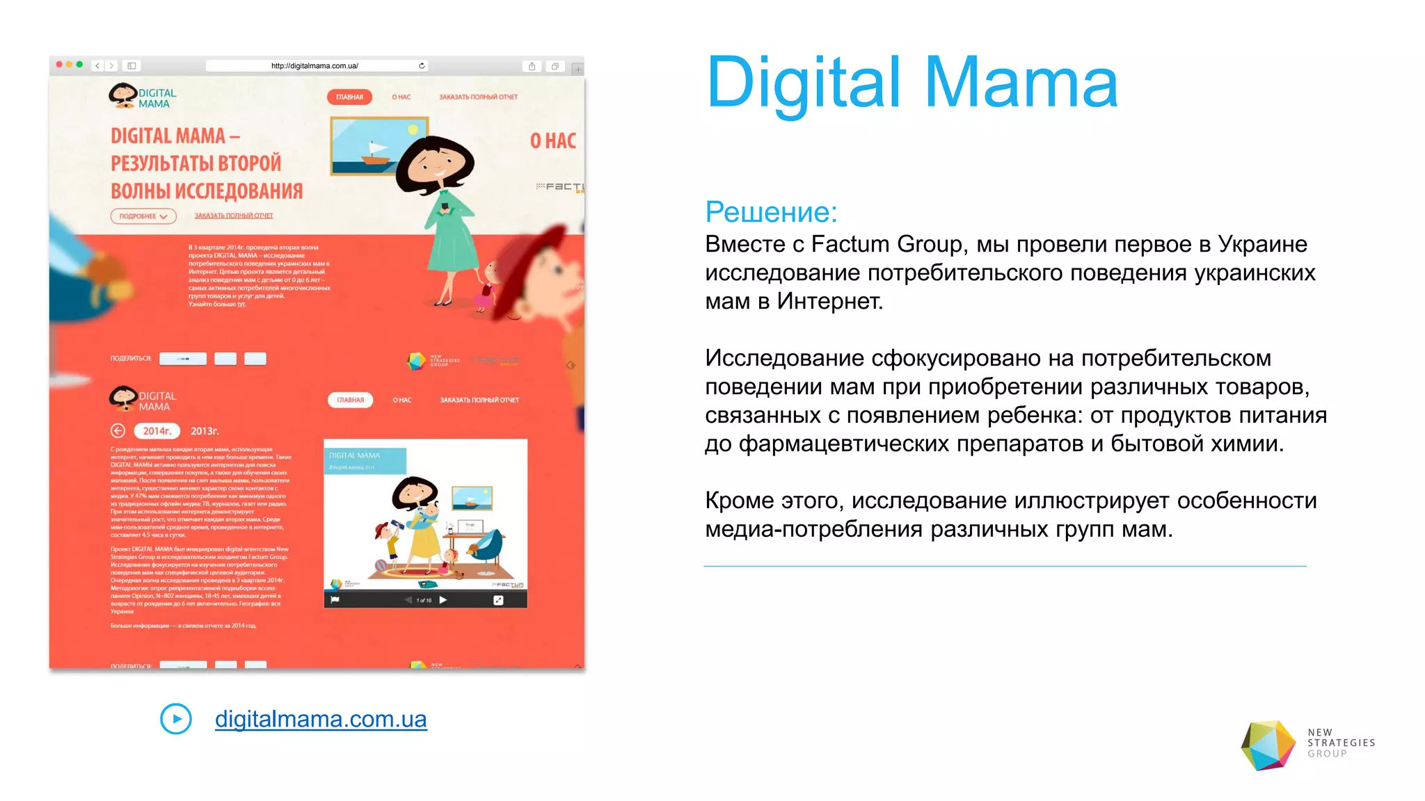 Digital Mama
Решение:
Вместе с Factum Group, мы провели первое в Украине
исследование потребительского поведения украинских
мам в Интернет.
Исследование сфокусировано на потребительском
поведении мам при приобретении различных товаров,
связанных с появлением ребенка: от продуктов питания
до фармацевтических препаратов и бытовой химии.
Кроме этого, исследование иллюстрирует особенности
медиа-потребления различных групп мам.
digitalmama.com.ua
http://digitalmama.com.ua/
 