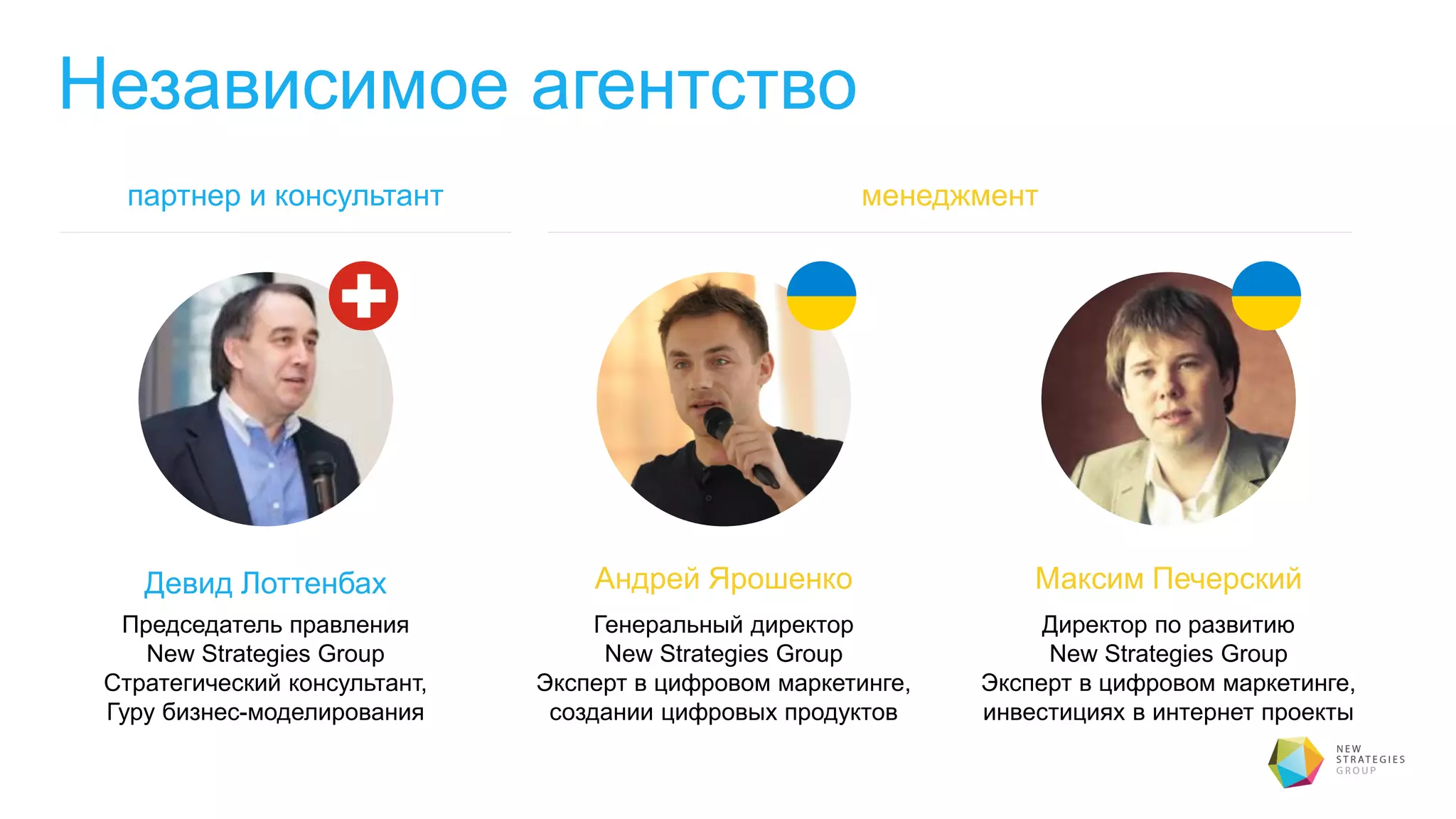 Независимое агентство
Девид Лоттенбах
Председатель правления
New Strategies Group
Стратегический консультант,
Гуру бизнес-моделирования
Андрей Ярошенко
Генеральный директор
New Strategies Group
Эксперт в цифровом маркетинге,
создании цифровых продуктов
Максим Печерский
Директор по развитию
New Strategies Group
Эксперт в цифровом маркетинге,
инвестициях в интернет проекты
менеджментпартнер и консультант
 