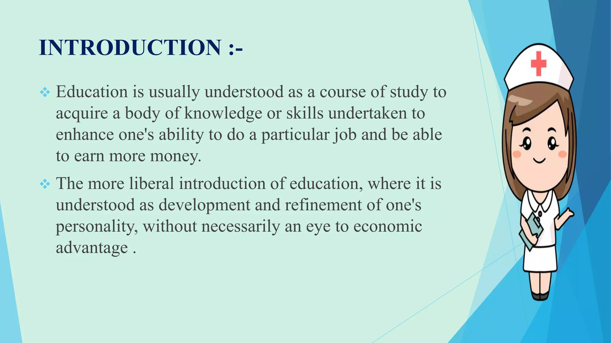 INTRODUCTION :-
 Education is usually understood as a course of study to
acquire a body of knowledge or skills undertaken to
enhance one's ability to do a particular job and be able
to earn more money.
 The more liberal introduction of education, where it is
understood as development and refinement of one's
personality, without necessarily an eye to economic
advantage .
 