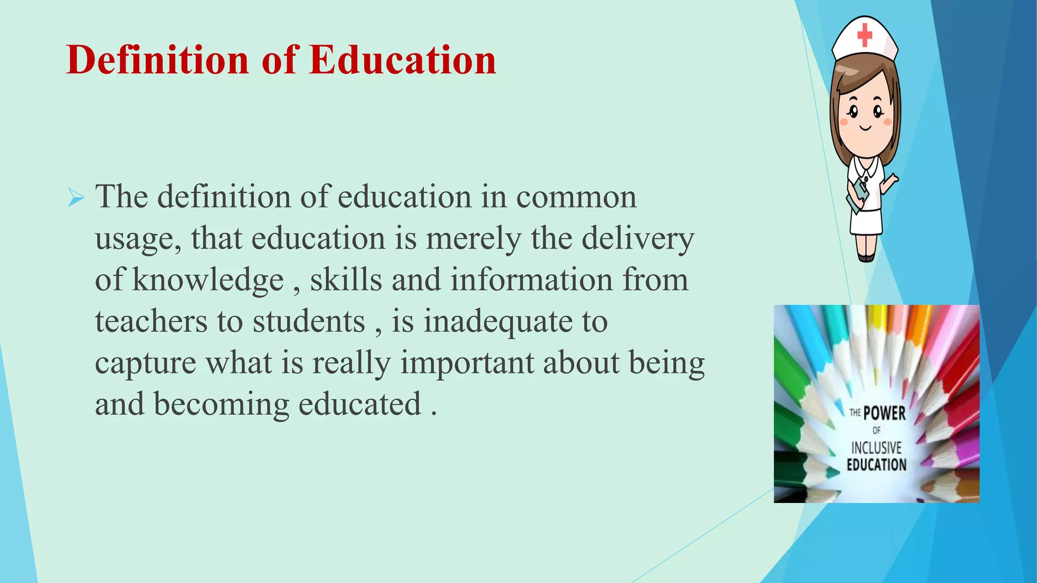 Definition of Education
 The definition of education in common
usage, that education is merely the delivery
of knowledge , skills and information from
teachers to students , is inadequate to
capture what is really important about being
and becoming educated .
 