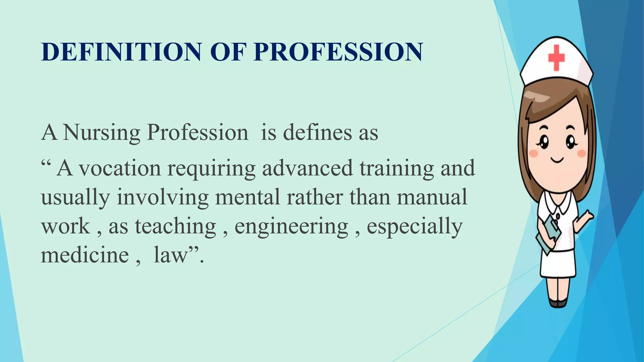 DEFINITION OF PROFESSION
A Nursing Profession is defines as
“ A vocation requiring advanced training and
usually involving mental rather than manual
work , as teaching , engineering , especially
medicine , law”.
 