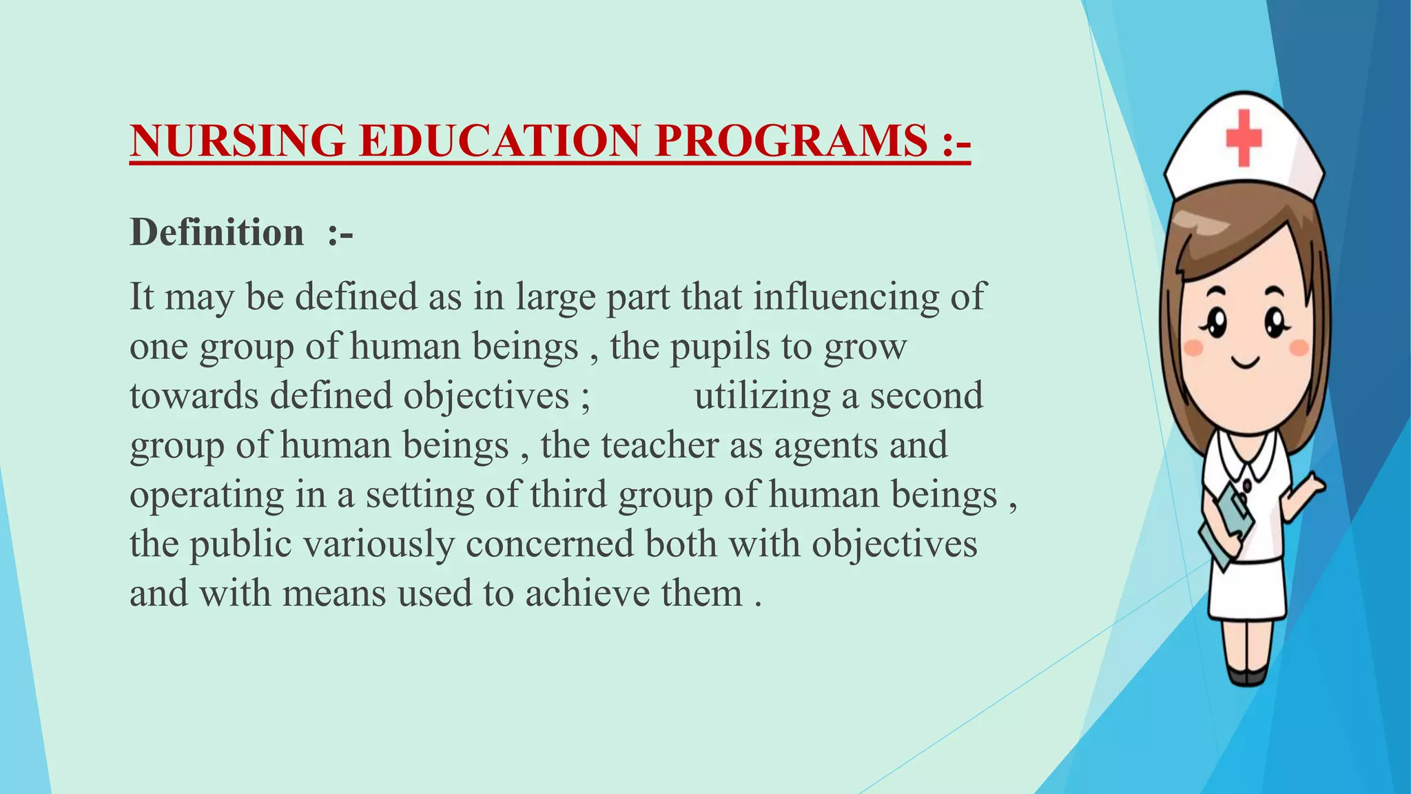 NURSING EDUCATION PROGRAMS :-
Definition :-
It may be defined as in large part that influencing of
one group of human beings , the pupils to grow
towards defined objectives ; utilizing a second
group of human beings , the teacher as agents and
operating in a setting of third group of human beings ,
the public variously concerned both with objectives
and with means used to achieve them .
 