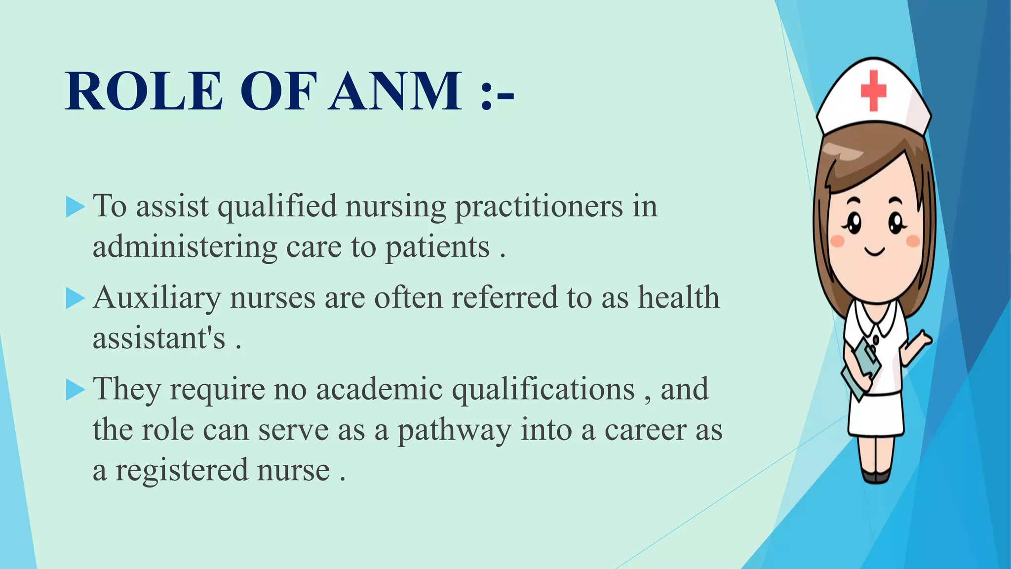 ROLE OF ANM :-
 To assist qualified nursing practitioners in
administering care to patients .
 Auxiliary nurses are often referred to as health
assistant's .
 They require no academic qualifications , and
the role can serve as a pathway into a career as
a registered nurse .
 