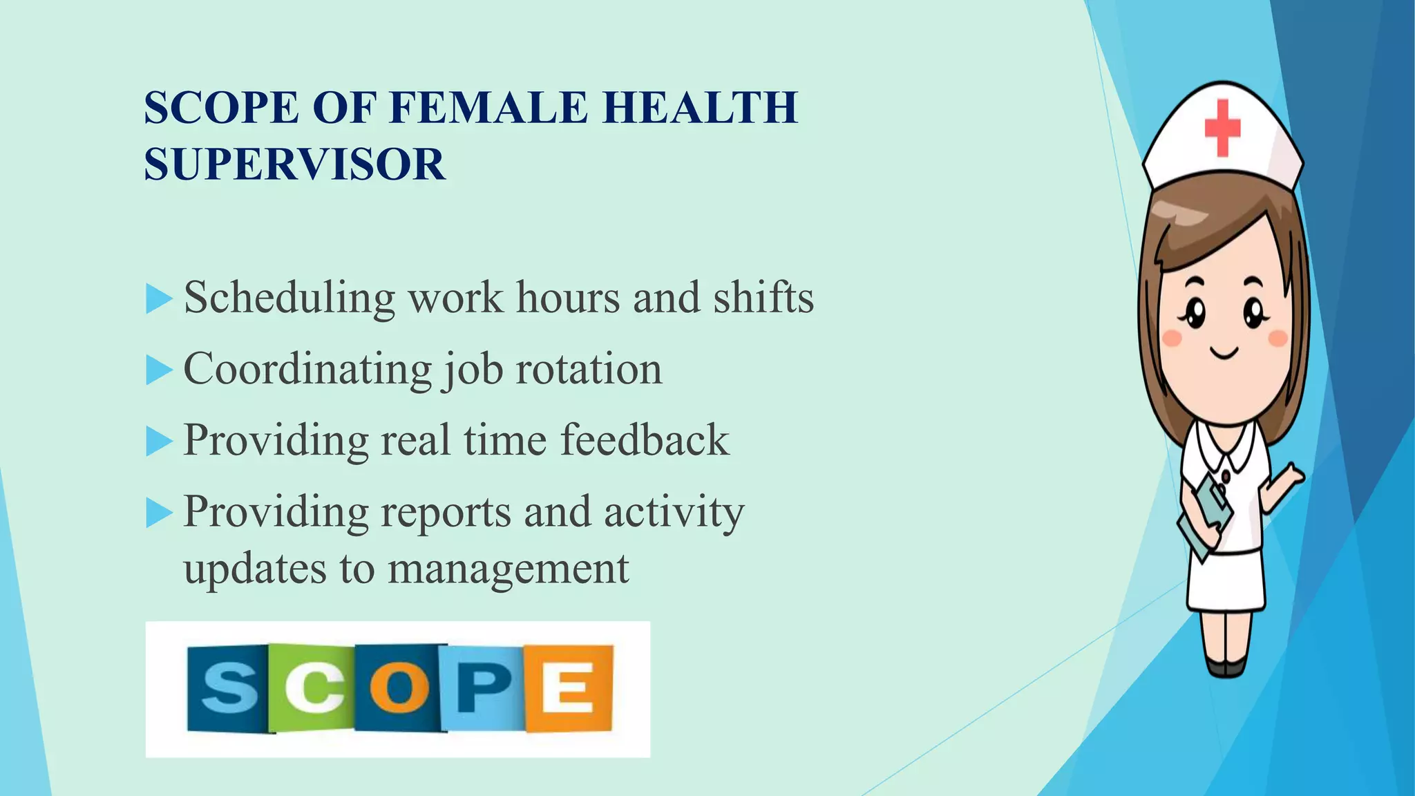 SCOPE OF FEMALE HEALTH
SUPERVISOR
 Scheduling work hours and shifts
 Coordinating job rotation
 Providing real time feedback
 Providing reports and activity
updates to management
 