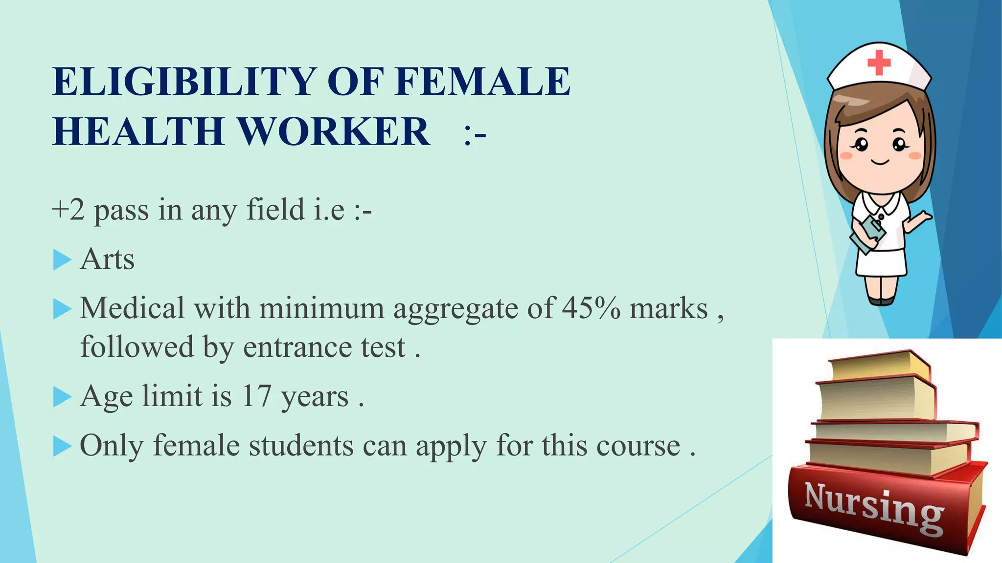 ELIGIBILITY OF FEMALE
HEALTH WORKER :-
+2 pass in any field i.e :-
 Arts
 Medical with minimum aggregate of 45% marks ,
followed by entrance test .
 Age limit is 17 years .
 Only female students can apply for this course .
 