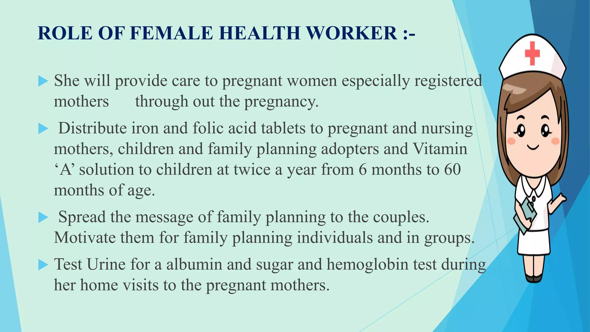 ROLE OF FEMALE HEALTH WORKER :-
 She will provide care to pregnant women especially registered
mothers through out the pregnancy.
 Distribute iron and folic acid tablets to pregnant and nursing
mothers, children and family planning adopters and Vitamin
‘A’ solution to children at twice a year from 6 months to 60
months of age.
 Spread the message of family planning to the couples.
Motivate them for family planning individuals and in groups.
 Test Urine for a albumin and sugar and hemoglobin test during
her home visits to the pregnant mothers.
 