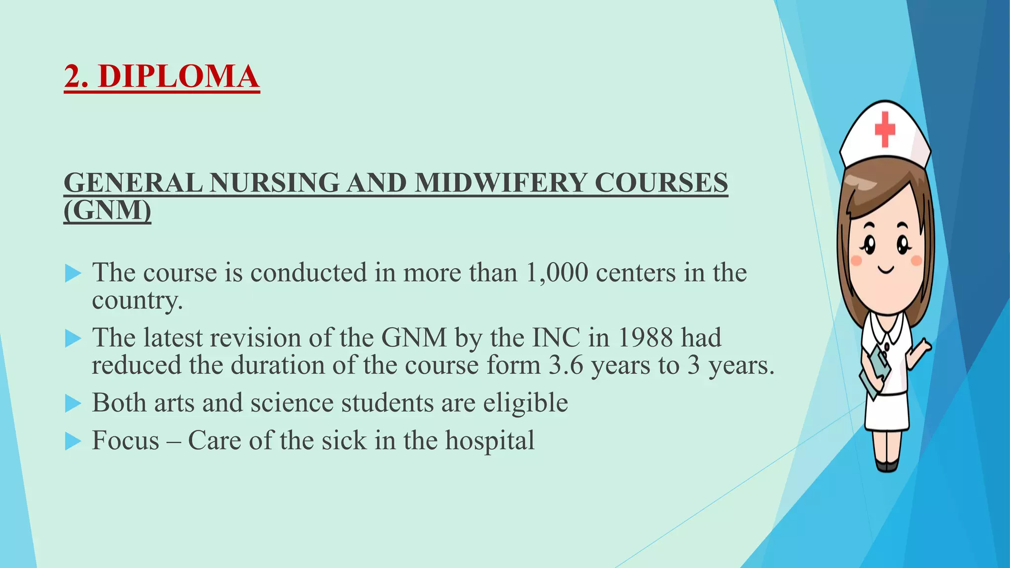 2. DIPLOMA
GENERAL NURSING AND MIDWIFERY COURSES
(GNM)
 The course is conducted in more than 1,000 centers in the
country.
 The latest revision of the GNM by the INC in 1988 had
reduced the duration of the course form 3.6 years to 3 years.
 Both arts and science students are eligible
 Focus – Care of the sick in the hospital
 
