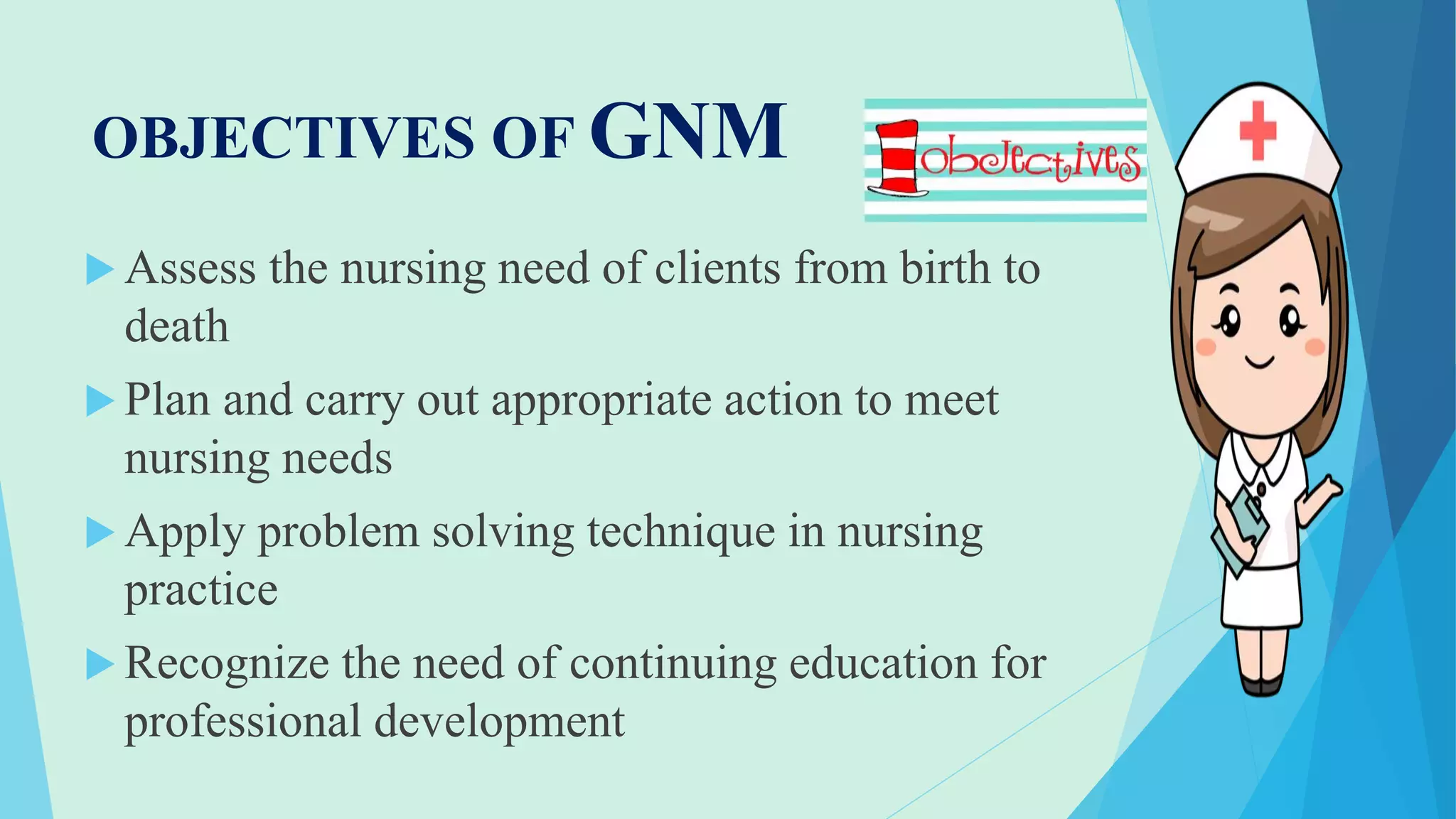 OBJECTIVES OF GNM
 Assess the nursing need of clients from birth to
death
 Plan and carry out appropriate action to meet
nursing needs
 Apply problem solving technique in nursing
practice
 Recognize the need of continuing education for
professional development
 