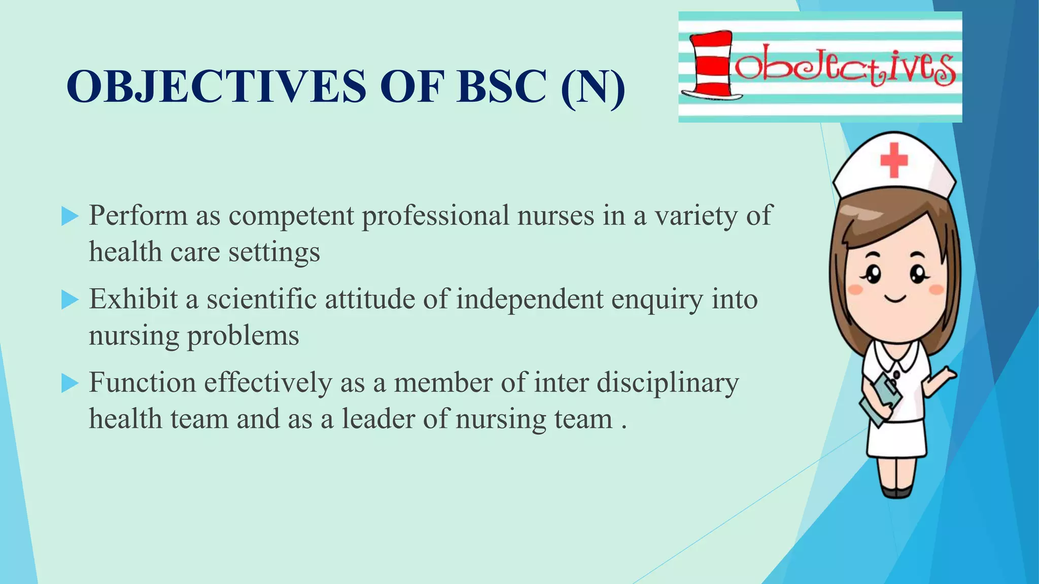 OBJECTIVES OF BSC (N)
 Perform as competent professional nurses in a variety of
health care settings
 Exhibit a scientific attitude of independent enquiry into
nursing problems
 Function effectively as a member of inter disciplinary
health team and as a leader of nursing team .
 