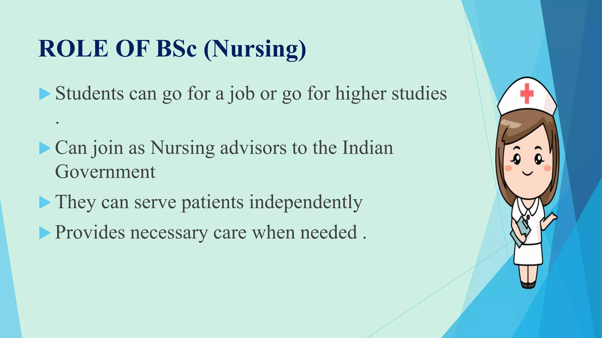 ROLE OF BSc (Nursing)
 Students can go for a job or go for higher studies
.
 Can join as Nursing advisors to the Indian
Government
 They can serve patients independently
 Provides necessary care when needed .
 
