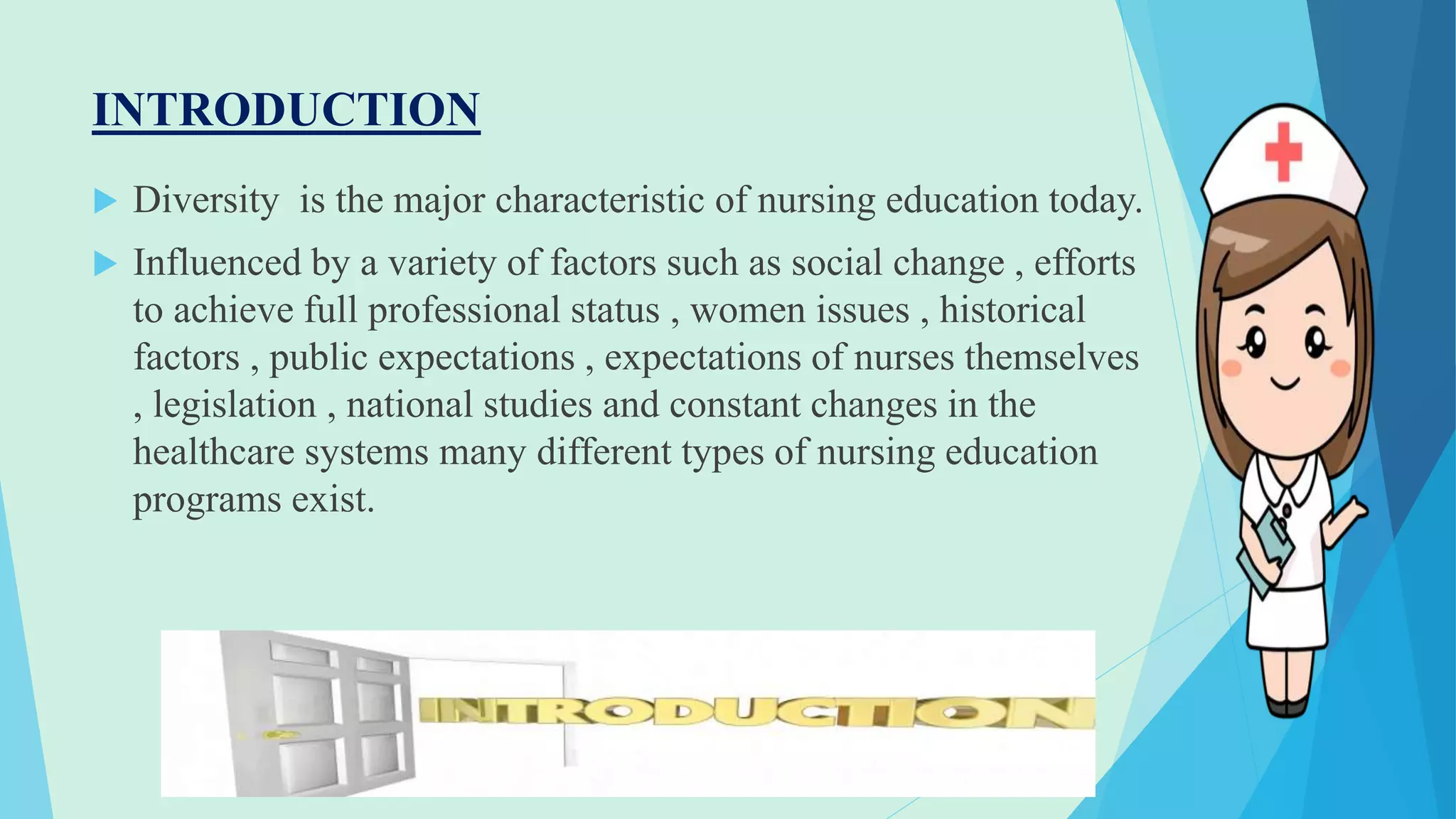 INTRODUCTION
 Diversity is the major characteristic of nursing education today.
 Influenced by a variety of factors such as social change , efforts
to achieve full professional status , women issues , historical
factors , public expectations , expectations of nurses themselves
, legislation , national studies and constant changes in the
healthcare systems many different types of nursing education
programs exist.
 