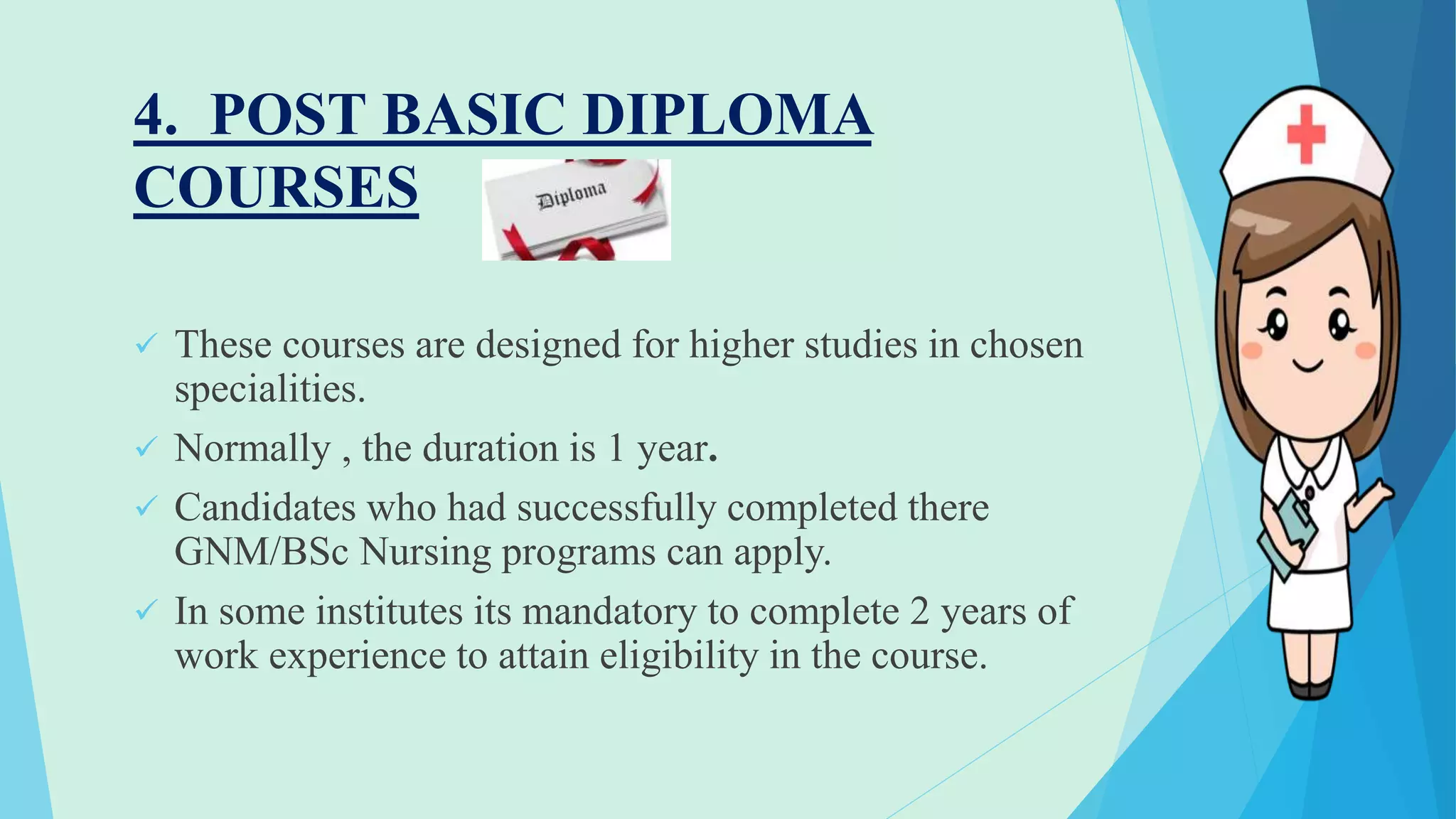 4. POST BASIC DIPLOMA
COURSES
 These courses are designed for higher studies in chosen
specialities.
 Normally , the duration is 1 year.
 Candidates who had successfully completed there
GNM/BSc Nursing programs can apply.
 In some institutes its mandatory to complete 2 years of
work experience to attain eligibility in the course.
 
