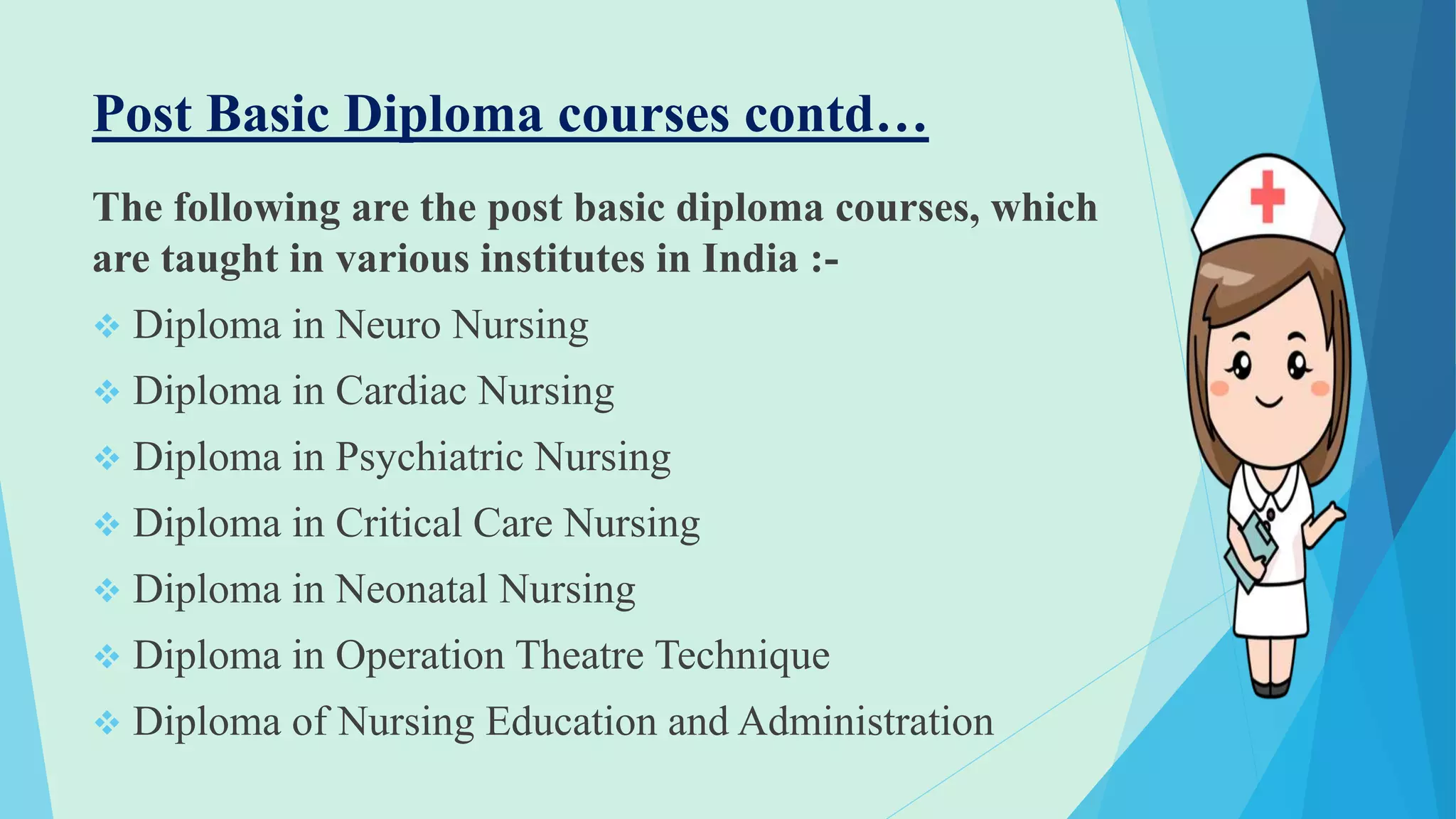 Post Basic Diploma courses contd…
The following are the post basic diploma courses, which
are taught in various institutes in India :-
 Diploma in Neuro Nursing
 Diploma in Cardiac Nursing
 Diploma in Psychiatric Nursing
 Diploma in Critical Care Nursing
 Diploma in Neonatal Nursing
 Diploma in Operation Theatre Technique
 Diploma of Nursing Education and Administration
 