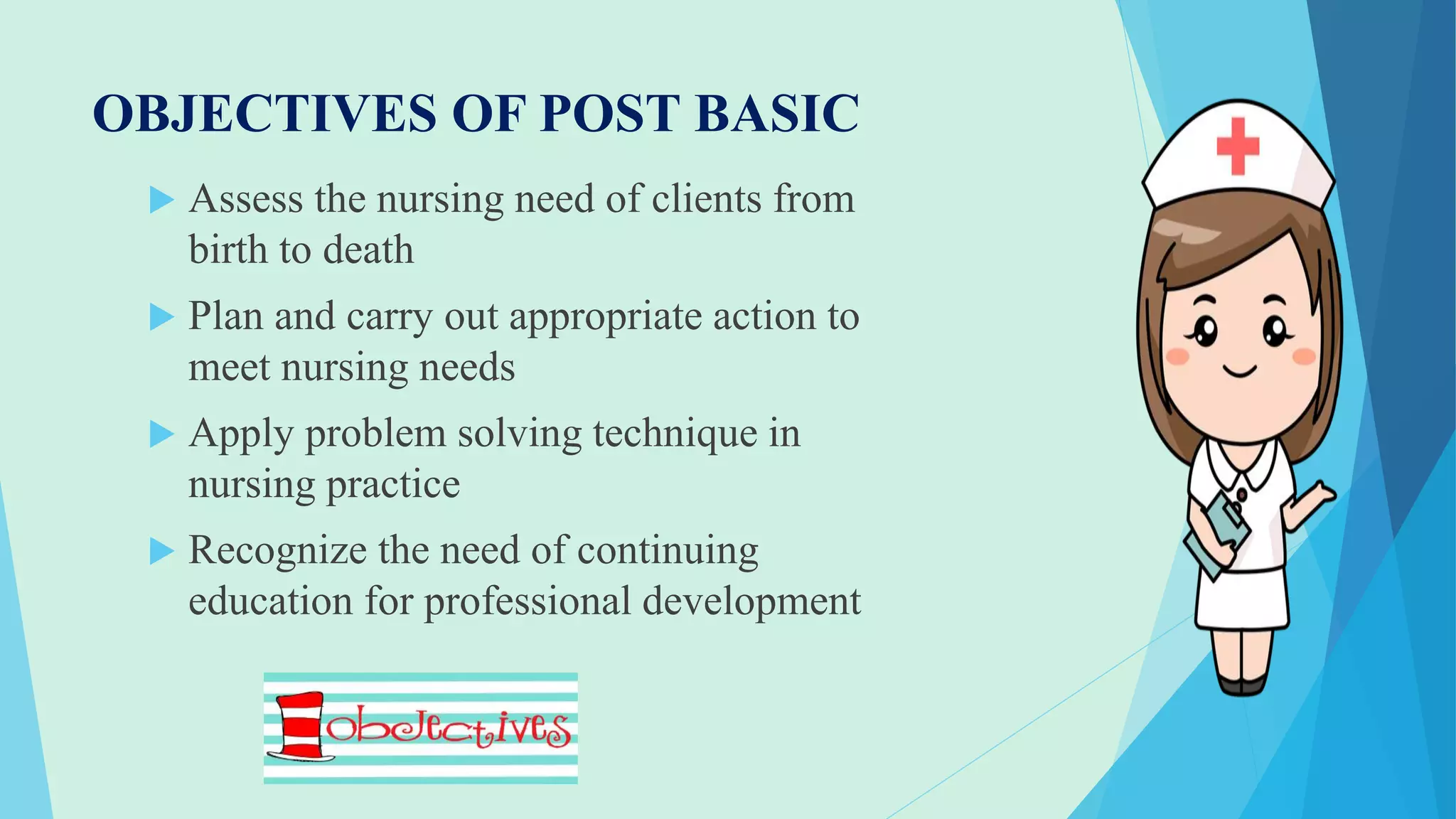 OBJECTIVES OF POST BASIC
 Assess the nursing need of clients from
birth to death
 Plan and carry out appropriate action to
meet nursing needs
 Apply problem solving technique in
nursing practice
 Recognize the need of continuing
education for professional development
 