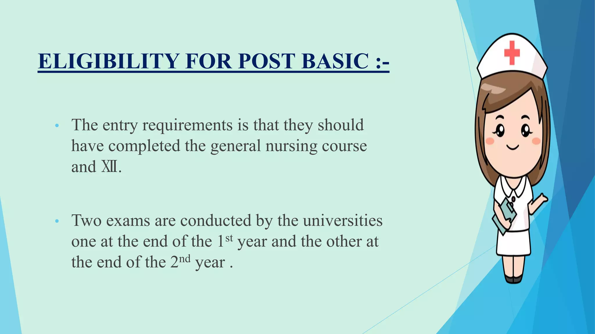 ELIGIBILITY FOR POST BASIC :-
• The entry requirements is that they should
have completed the general nursing course
and Ⅻ.
• Two exams are conducted by the universities
one at the end of the 1st year and the other at
the end of the 2nd year .
 