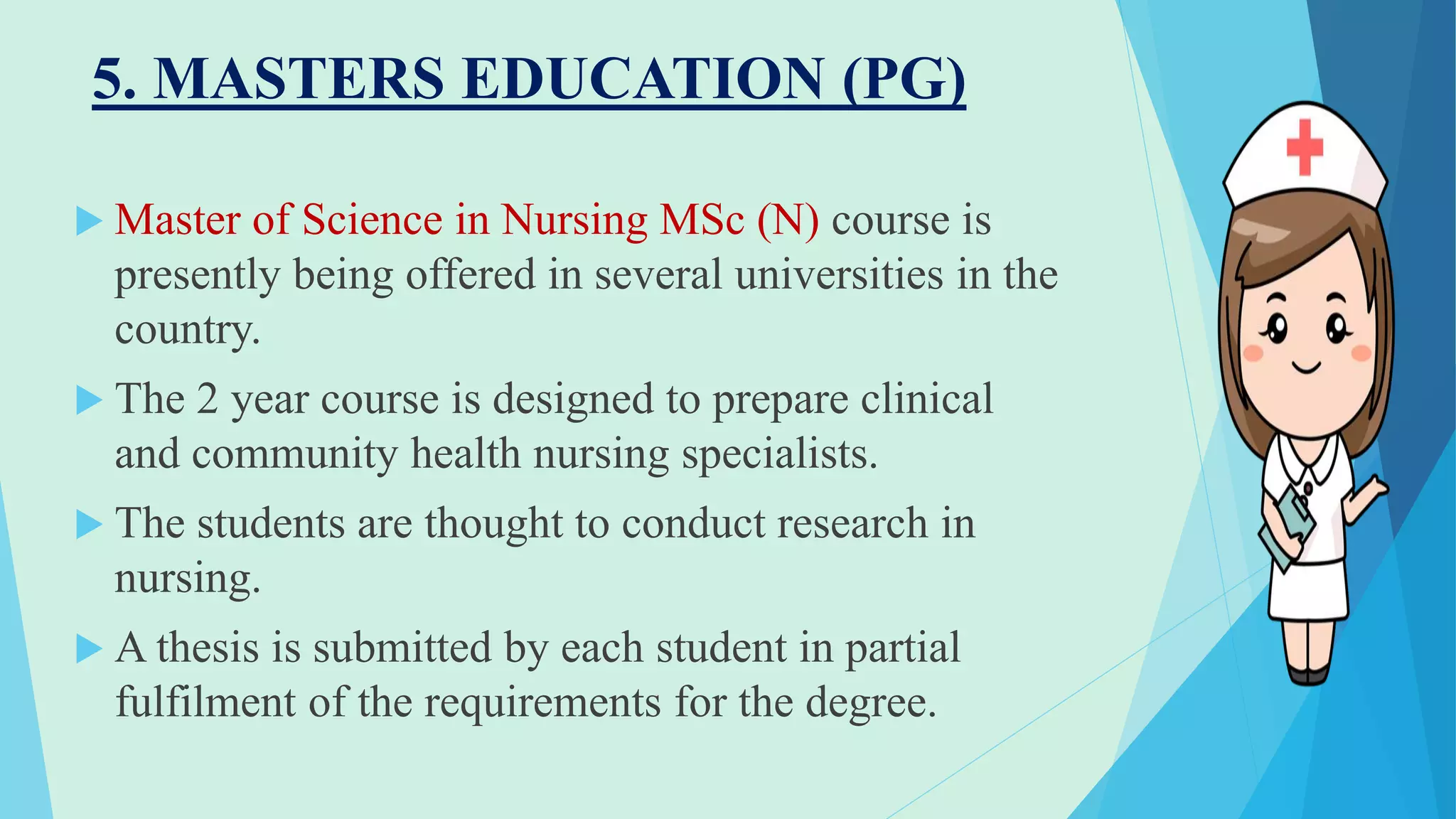 5. MASTERS EDUCATION (PG)
 Master of Science in Nursing MSc (N) course is
presently being offered in several universities in the
country.
 The 2 year course is designed to prepare clinical
and community health nursing specialists.
 The students are thought to conduct research in
nursing.
 A thesis is submitted by each student in partial
fulfilment of the requirements for the degree.
 