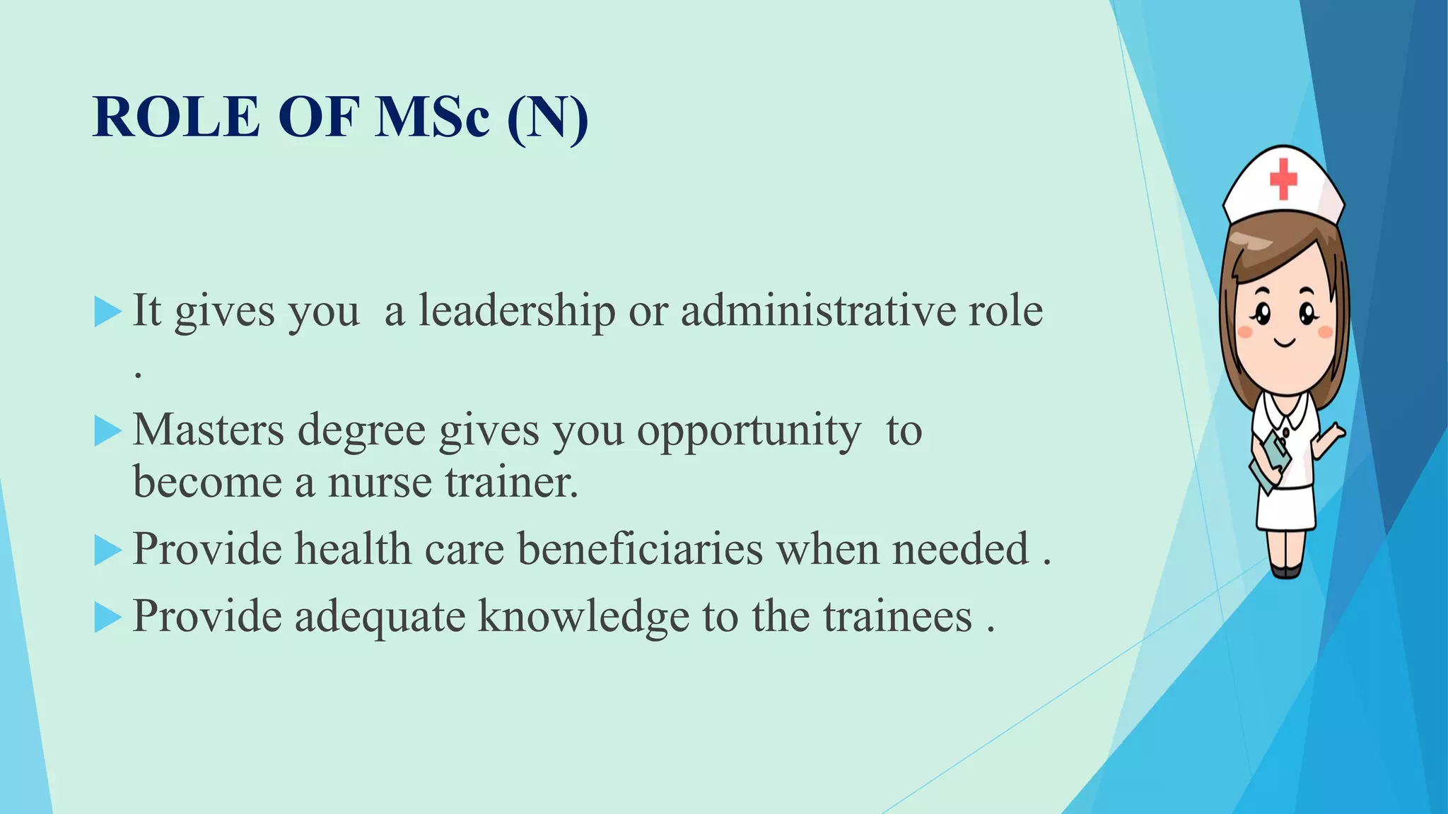 ROLE OF MSc (N)
 It gives you a leadership or administrative role
.
 Masters degree gives you opportunity to
become a nurse trainer.
 Provide health care beneficiaries when needed .
 Provide adequate knowledge to the trainees .
 