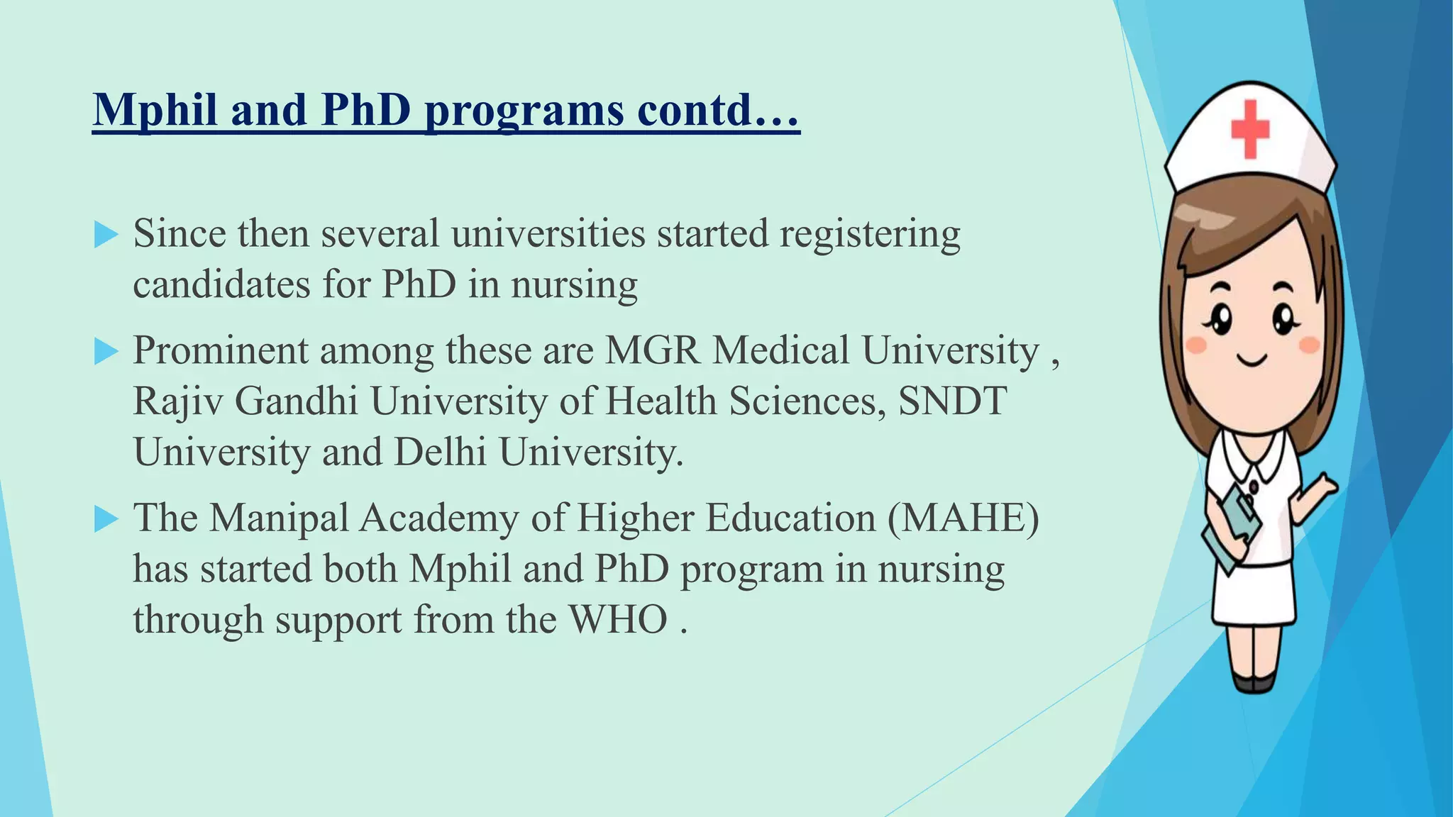 Mphil and PhD programs contd…
 Since then several universities started registering
candidates for PhD in nursing
 Prominent among these are MGR Medical University ,
Rajiv Gandhi University of Health Sciences, SNDT
University and Delhi University.
 The Manipal Academy of Higher Education (MAHE)
has started both Mphil and PhD program in nursing
through support from the WHO .
 