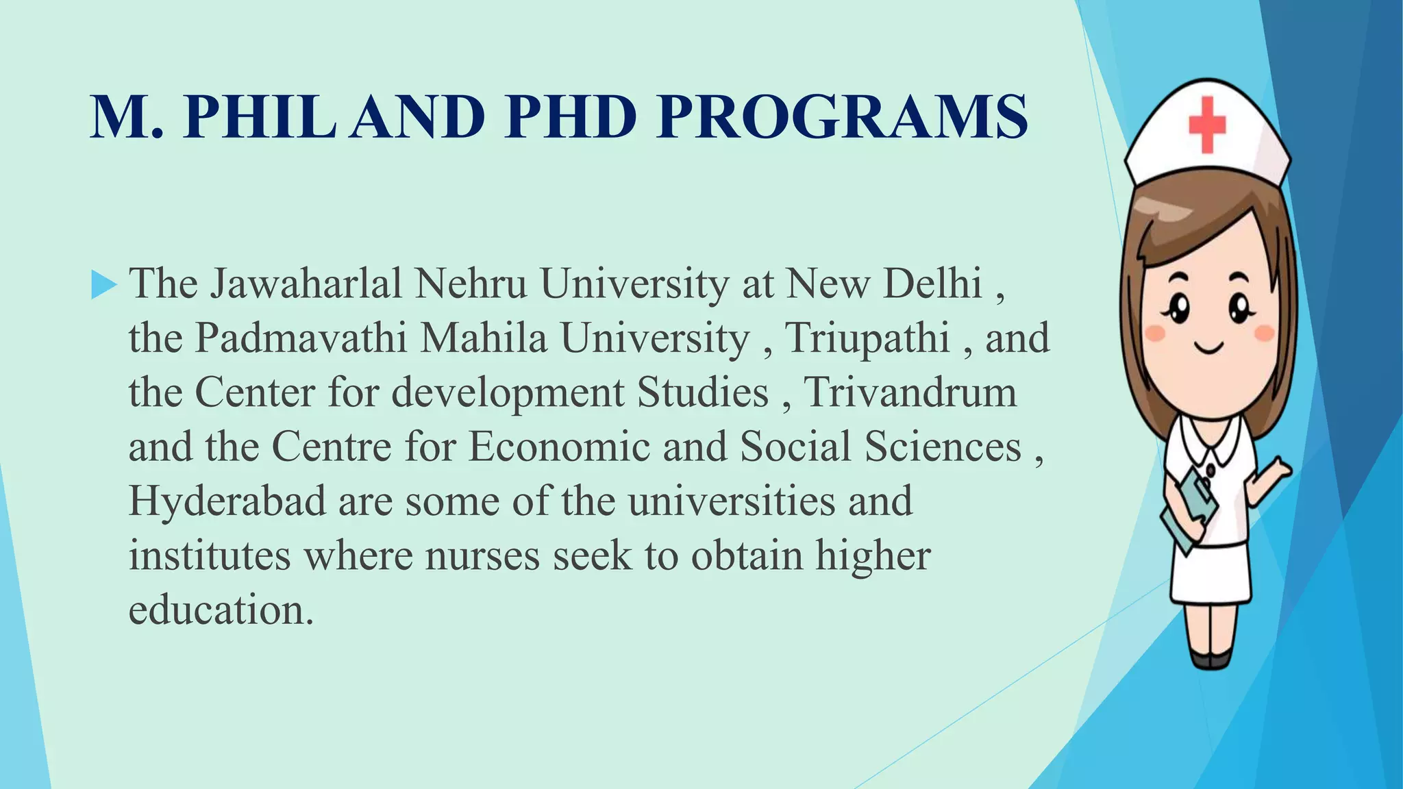 M. PHILAND PHD PROGRAMS
 The Jawaharlal Nehru University at New Delhi ,
the Padmavathi Mahila University , Triupathi , and
the Center for development Studies , Trivandrum
and the Centre for Economic and Social Sciences ,
Hyderabad are some of the universities and
institutes where nurses seek to obtain higher
education.
 
