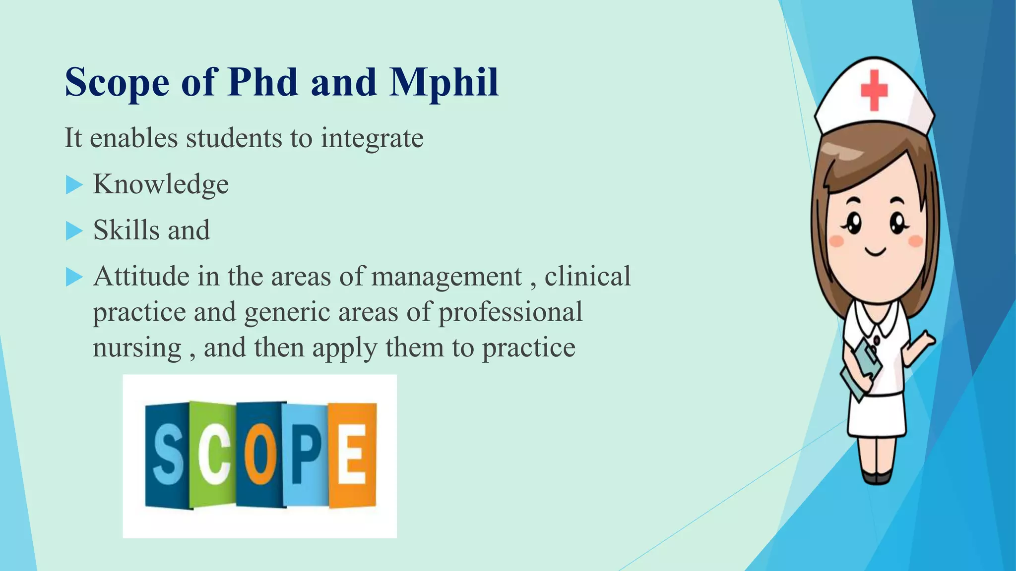 Scope of Phd and Mphil
It enables students to integrate
 Knowledge
 Skills and
 Attitude in the areas of management , clinical
practice and generic areas of professional
nursing , and then apply them to practice
 