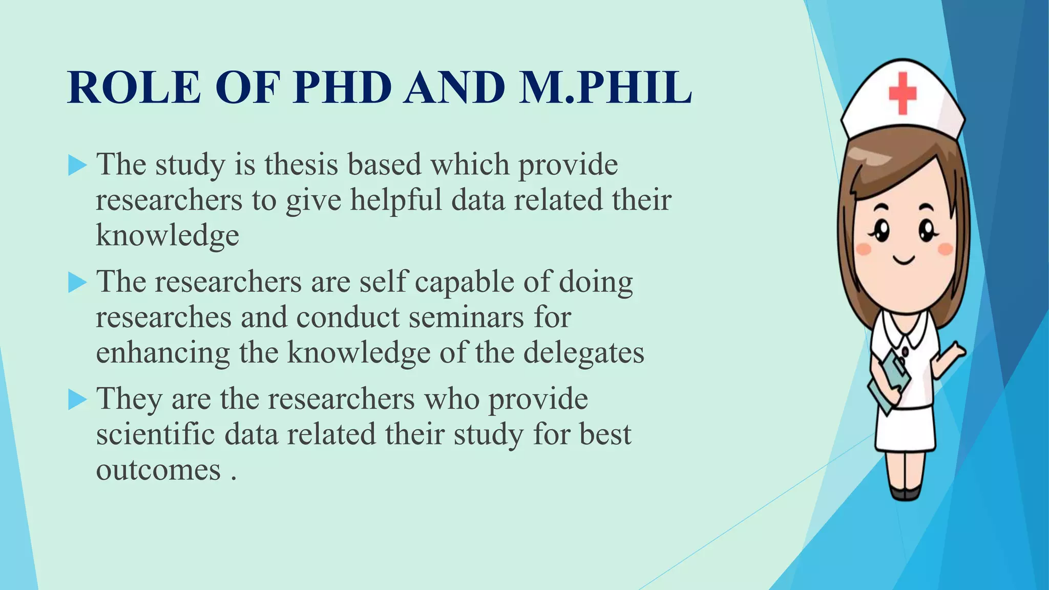 ROLE OF PHD AND M.PHIL
 The study is thesis based which provide
researchers to give helpful data related their
knowledge
 The researchers are self capable of doing
researches and conduct seminars for
enhancing the knowledge of the delegates
 They are the researchers who provide
scientific data related their study for best
outcomes .
 
