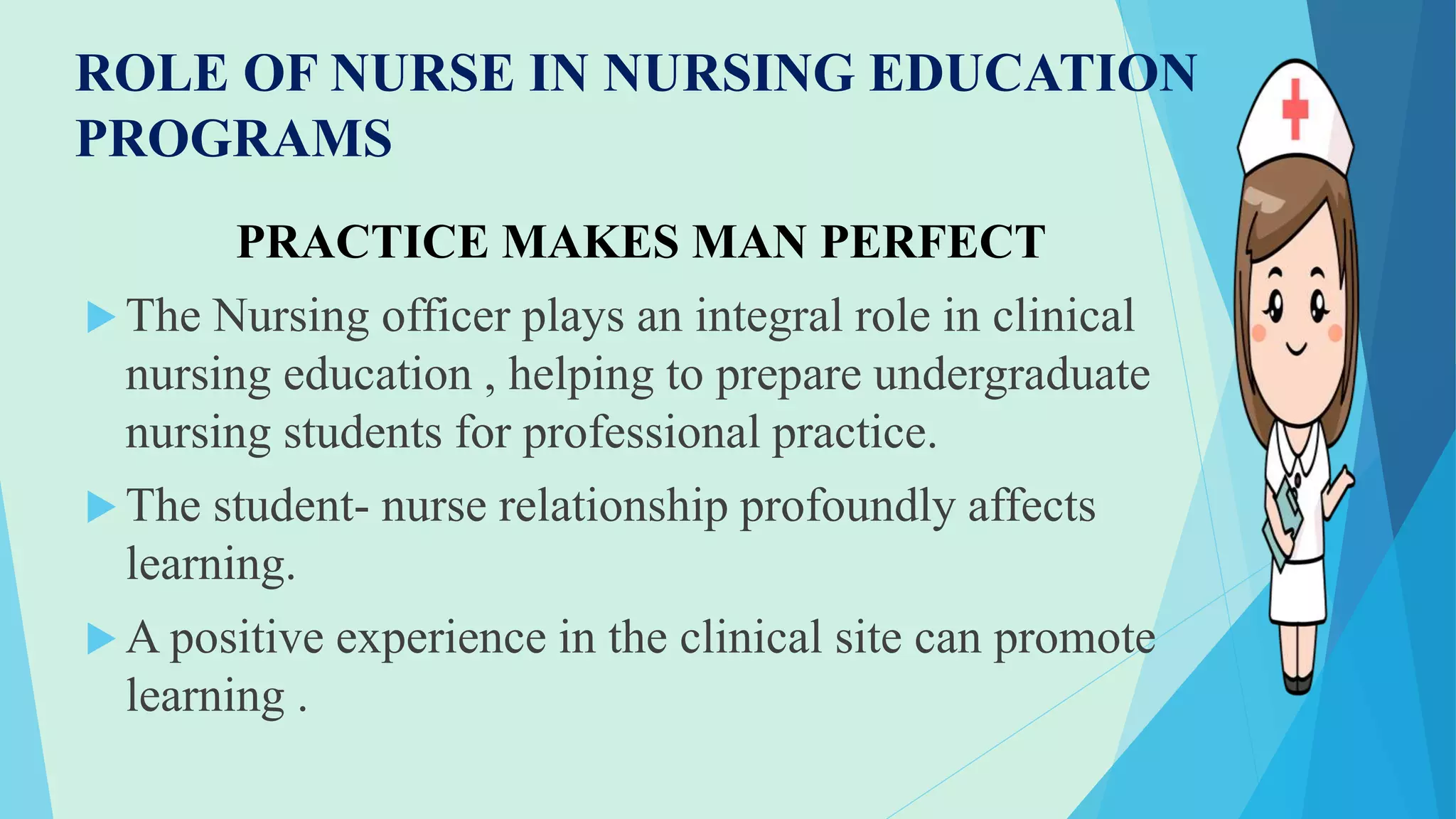 ROLE OF NURSE IN NURSING EDUCATION
PROGRAMS
PRACTICE MAKES MAN PERFECT
 The Nursing officer plays an integral role in clinical
nursing education , helping to prepare undergraduate
nursing students for professional practice.
 The student- nurse relationship profoundly affects
learning.
 A positive experience in the clinical site can promote
learning .
 