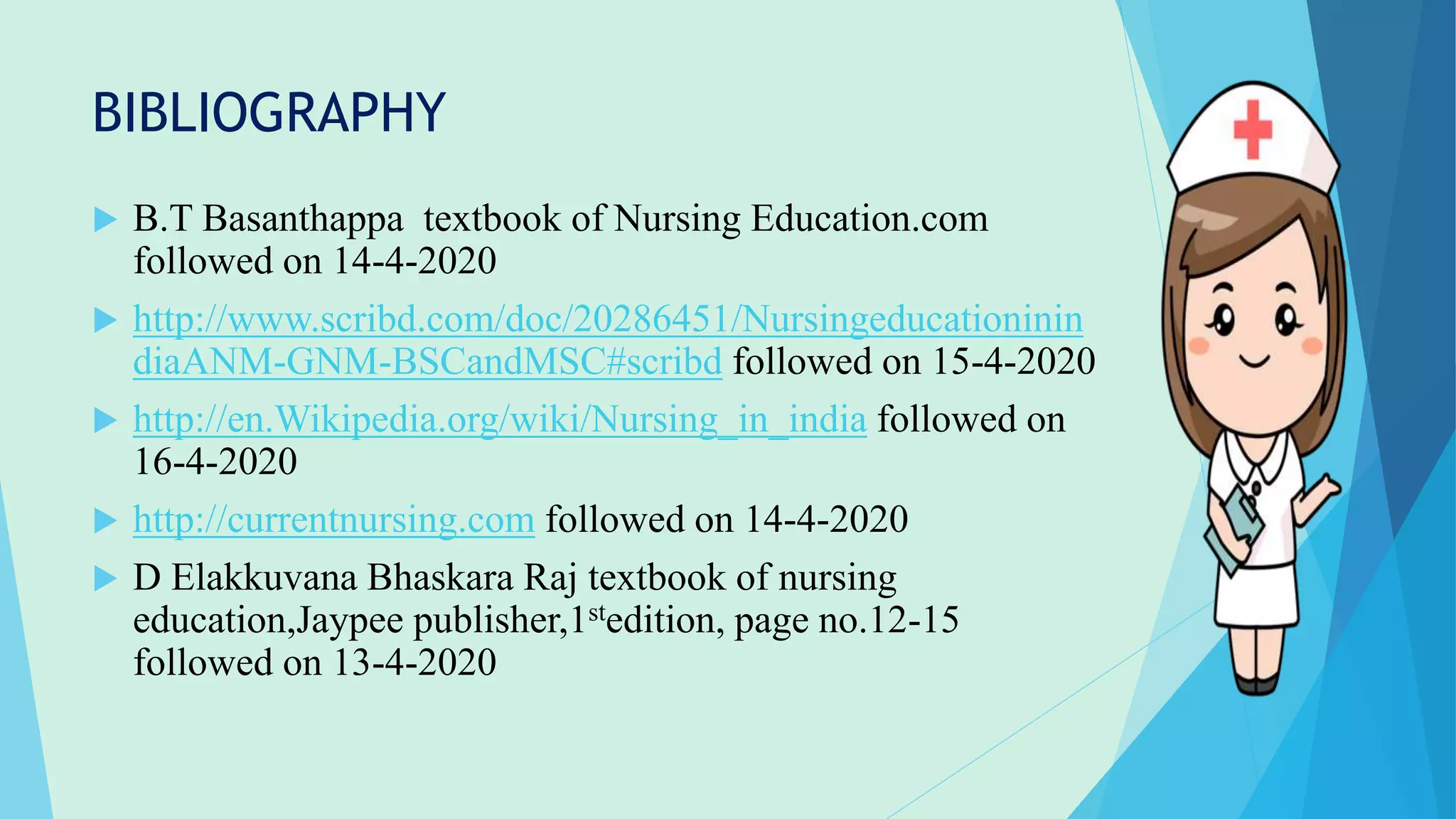 BIBLIOGRAPHY
 B.T Basanthappa textbook of Nursing Education.com
followed on 14-4-2020
 http://www.scribd.com/doc/20286451/Nursingeducationinin
diaANM-GNM-BSCandMSC#scribd followed on 15-4-2020
 http://en.Wikipedia.org/wiki/Nursing_in_india followed on
16-4-2020
 http://currentnursing.com followed on 14-4-2020
 D Elakkuvana Bhaskara Raj textbook of nursing
education,Jaypee publisher,1stedition, page no.12-15
followed on 13-4-2020
 
