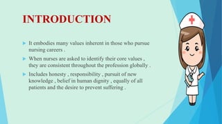 INTRODUCTION
 It embodies many values inherent in those who pursue
nursing careers .
 When nurses are asked to identify their core values ,
they are consistent throughout the profession globally .
 Includes honesty , responsibility , pursuit of new
knowledge , belief in human dignity , equally of all
patients and the desire to prevent suffering .
 