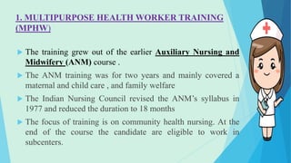 1. MULTIPURPOSE HEALTH WORKER TRAINING
(MPHW)
 The training grew out of the earlier Auxiliary Nursing and
Midwifery (ANM) course .
 The ANM training was for two years and mainly covered a
maternal and child care , and family welfare
 The Indian Nursing Council revised the ANM’s syllabus in
1977 and reduced the duration to 18 months
 The focus of training is on community health nursing. At the
end of the course the candidate are eligible to work in
subcenters.
 
