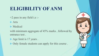 ELIGIBILITY OF ANM
+2 pass in any field i.e :-
 Arts
 Medical
with minimum aggregate of 45% marks , followed by
entrance test .
 Age limit is 17 years .
 Only female students can apply for this course .
 